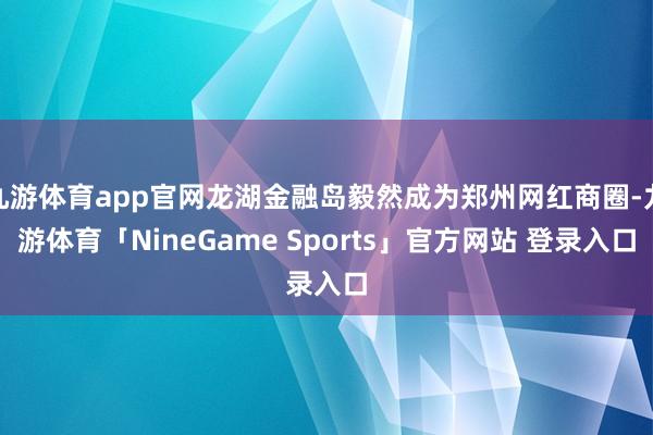 九游体育app官网龙湖金融岛毅然成为郑州网红商圈-九游体育「NineGame Sports」官方网站 登录入口