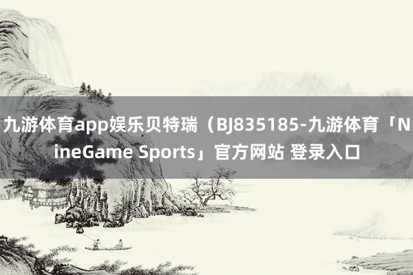 九游体育app娱乐贝特瑞（BJ835185-九游体育「NineGame Sports」官方网站 登录入口