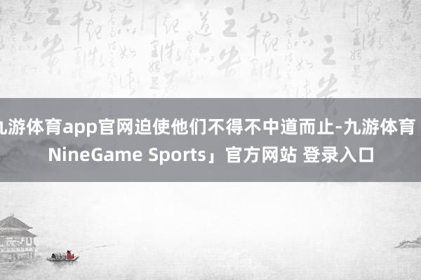 九游体育app官网迫使他们不得不中道而止-九游体育「NineGame Sports」官方网站 登录入口