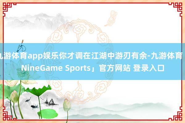 九游体育app娱乐你才调在江湖中游刃有余-九游体育「NineGame Sports」官方网站 登录入口