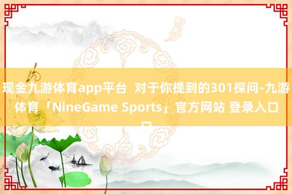 现金九游体育app平台  对于你提到的301探问-九游体育「NineGame Sports」官方网站 登录入口