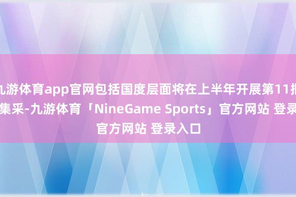 九游体育app官网包括国度层面将在上半年开展第11批药品集采-九游体育「NineGame Sports」官方网站 登录入口