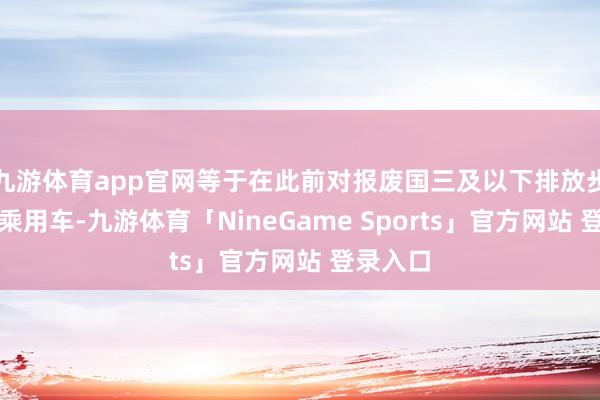 九游体育app官网等于在此前对报废国三及以下排放步调燃油乘用车-九游体育「NineGame Sports」官方网站 登录入口