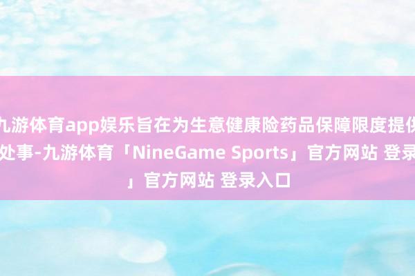 九游体育app娱乐旨在为生意健康险药品保障限度提供群众处事-九游体育「NineGame Sports」官方网站 登录入口