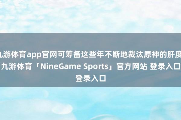 九游体育app官网可筹备这些年不断地裁汰原神的肝度-九游体育「NineGame Sports」官方网站 登录入口