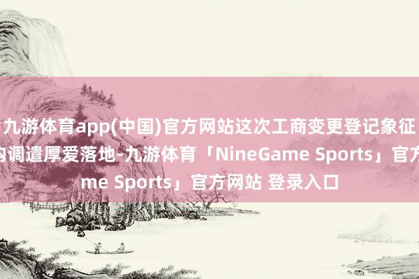 九游体育app(中国)官方网站这次工商变更登记象征着公司成本结构调遣厚爱落地-九游体育「NineGame Sports」官方网站 登录入口
