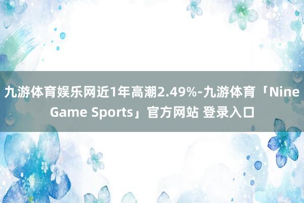九游体育娱乐网近1年高潮2.49%-九游体育「NineGame Sports」官方网站 登录入口