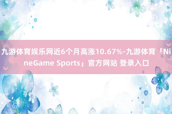 九游体育娱乐网近6个月高涨10.67%-九游体育「NineGame Sports」官方网站 登录入口