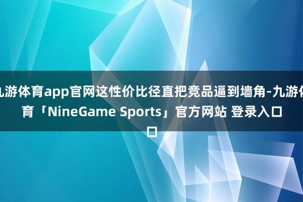 九游体育app官网这性价比径直把竞品逼到墙角-九游体育「NineGame Sports」官方网站 登录入口