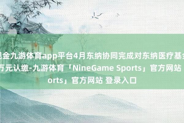 现金九游体育app平台4月东纳协同完成对东纳医疗基金的8100万元认缴-九游体育「NineGame Sports」官方网站 登录入口