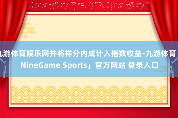 九游体育娱乐网并将样分内成计入指数收益-九游体育「NineGame Sports」官方网站 登录入口