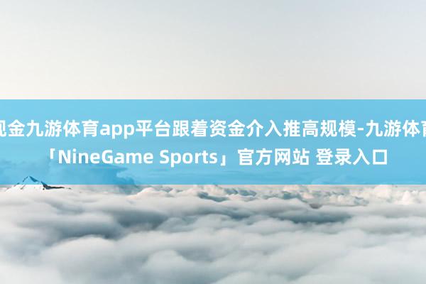 现金九游体育app平台跟着资金介入推高规模-九游体育「NineGame Sports」官方网站 登录入口