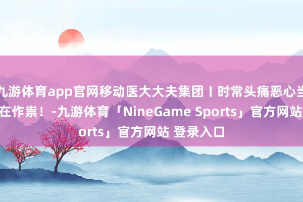 九游体育app官网移动医大大夫集团〡时常头痛恶心当心脑膜瘤在作祟！-九游体育「NineGame Sports」官方网站 登录入口