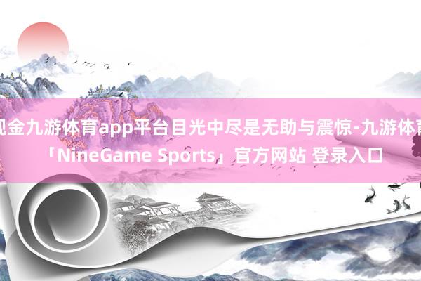 现金九游体育app平台目光中尽是无助与震惊-九游体育「NineGame Sports」官方网站 登录入口