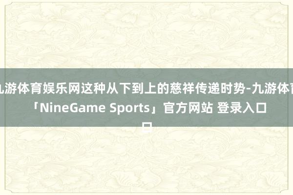 九游体育娱乐网这种从下到上的慈祥传递时势-九游体育「NineGame Sports」官方网站 登录入口