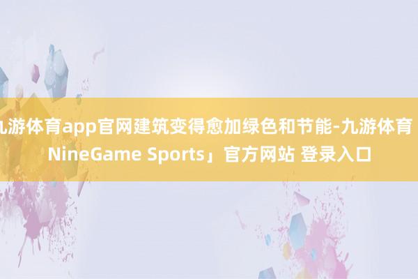 九游体育app官网建筑变得愈加绿色和节能-九游体育「NineGame Sports」官方网站 登录入口