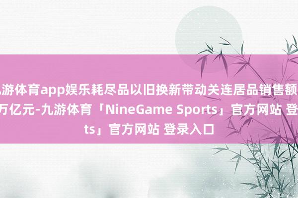 九游体育app娱乐耗尽品以旧换新带动关连居品销售额超越1.3万亿元-九游体育「NineGame Sports」官方网站 登录入口