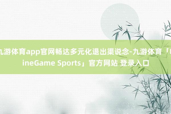 九游体育app官网畅达多元化退出渠说念-九游体育「NineGame Sports」官方网站 登录入口