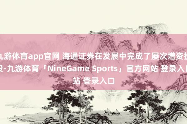 九游体育app官网 海通证券在发展中完成了屡次增资扩股-九游体育「NineGame Sports」官方网站 登录入口