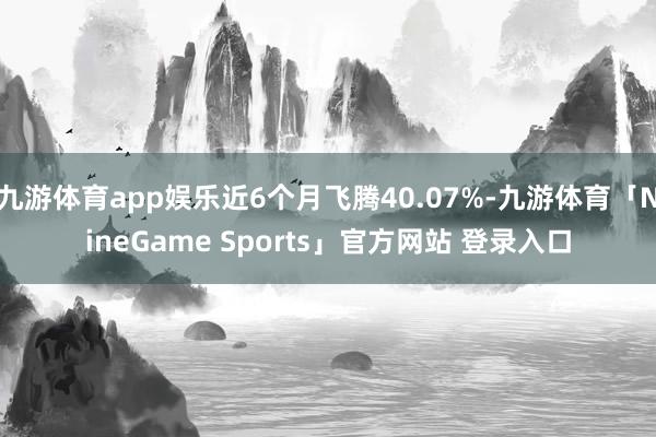 九游体育app娱乐近6个月飞腾40.07%-九游体育「NineGame Sports」官方网站 登录入口