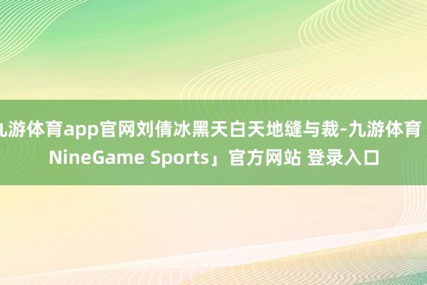 九游体育app官网刘倩冰黑天白天地缝与裁-九游体育「NineGame Sports」官方网站 登录入口