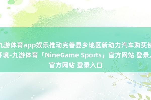 九游体育app娱乐推动完善县乡地区新动力汽车购买使用环境-九游体育「NineGame Sports」官方网站 登录入口