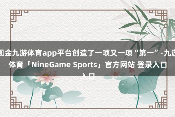 现金九游体育app平台创造了一项又一项“第一”-九游体育「NineGame Sports」官方网站 登录入口