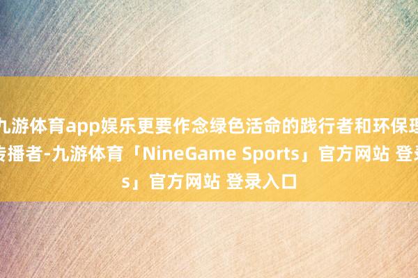 九游体育app娱乐更要作念绿色活命的践行者和环保理念的传播者-九游体育「NineGame Sports」官方网站 登录入口