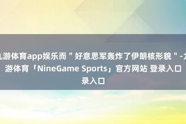 九游体育app娱乐而＂好意思军轰炸了伊朗核形貌＂-九游体育「NineGame Sports」官方网站 登录入口