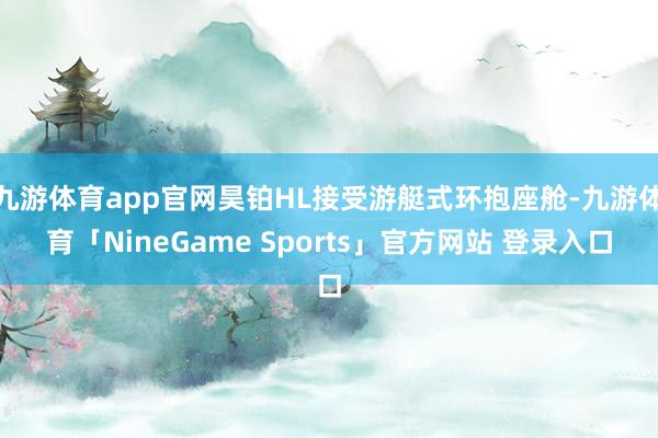 九游体育app官网昊铂HL接受游艇式环抱座舱-九游体育「NineGame Sports」官方网站 登录入口
