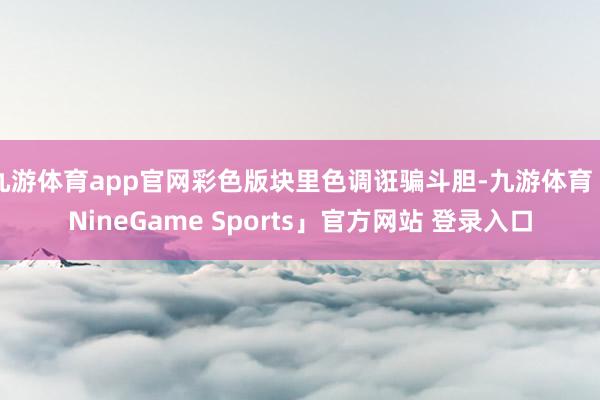 九游体育app官网彩色版块里色调诳骗斗胆-九游体育「NineGame Sports」官方网站 登录入口