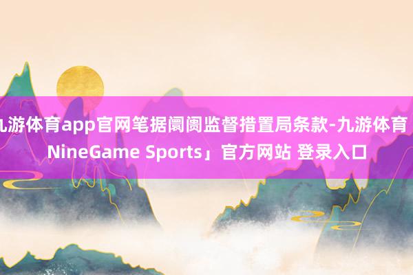 九游体育app官网笔据阛阓监督措置局条款-九游体育「NineGame Sports」官方网站 登录入口