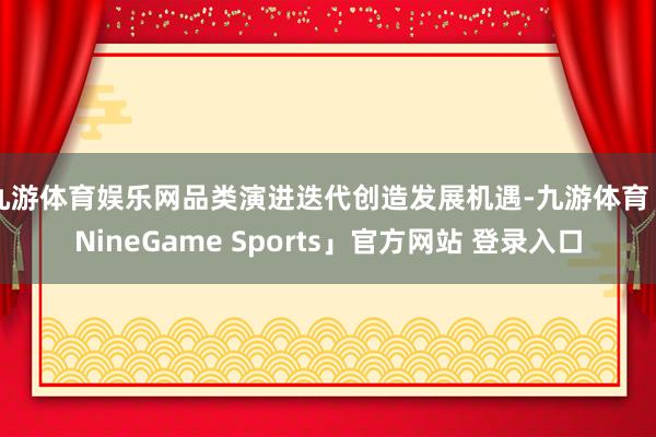 九游体育娱乐网品类演进迭代创造发展机遇-九游体育「NineGame Sports」官方网站 登录入口