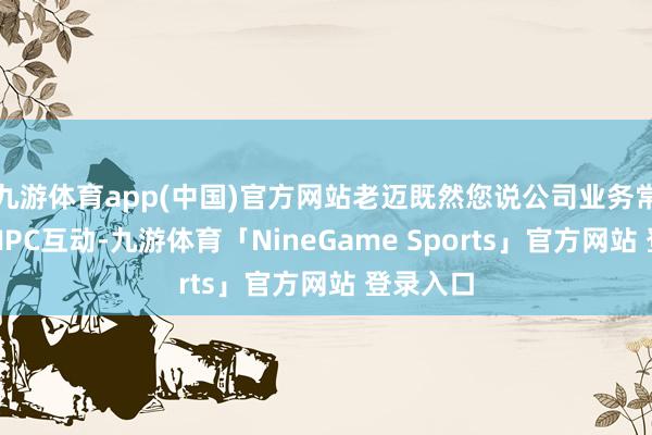 九游体育app(中国)官方网站老迈既然您说公司业务常常波及NPC互动-九游体育「NineGame Sports」官方网站 登录入口