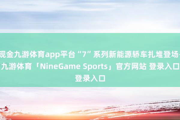 现金九游体育app平台“7”系列新能源轿车扎堆登场-九游体育「NineGame Sports」官方网站 登录入口