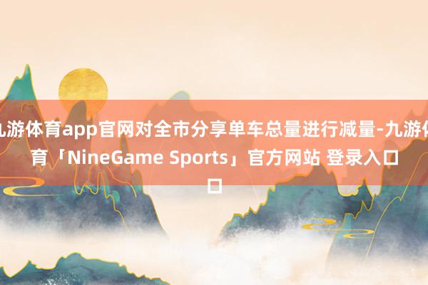 九游体育app官网对全市分享单车总量进行减量-九游体育「NineGame Sports」官方网站 登录入口