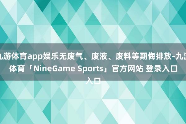 九游体育app娱乐无废气、废液、废料等期侮排放-九游体育「NineGame Sports」官方网站 登录入口