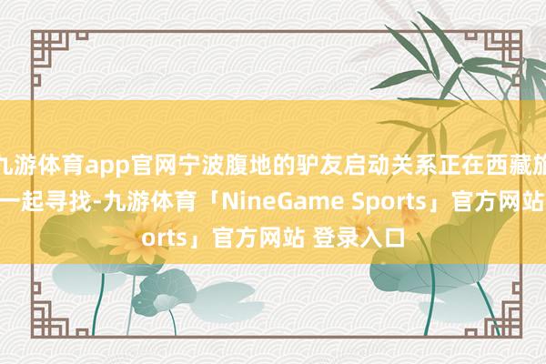 九游体育app官网宁波腹地的驴友启动关系正在西藏旅游的驴友一起寻找-九游体育「NineGame Sports」官方网站 登录入口
