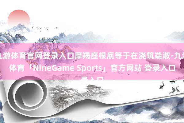 九游体育官网登录入口摩羯座根底等于在浇筑端淑-九游体育「NineGame Sports」官方网站 登录入口