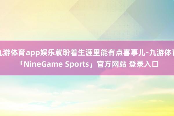 九游体育app娱乐就盼着生涯里能有点喜事儿-九游体育「NineGame Sports」官方网站 登录入口