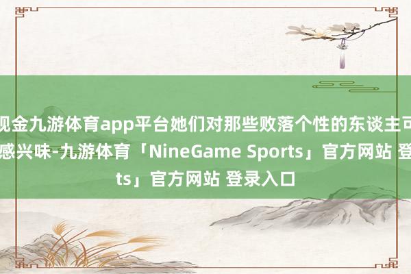 现金九游体育app平台她们对那些败落个性的东谈主可能不太感兴味-九游体育「NineGame Sports」官方网站 登录入口