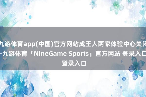 九游体育app(中国)官方网站成王人两家体验中心关闭-九游体育「NineGame Sports」官方网站 登录入口