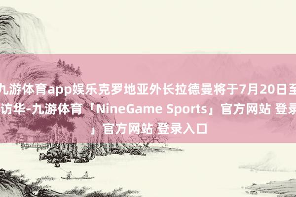 九游体育app娱乐克罗地亚外长拉德曼将于7月20日至22日访华-九游体育「NineGame Sports」官方网站 登录入口
