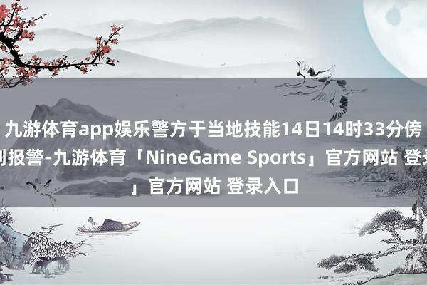 九游体育app娱乐警方于当地技能14日14时33分傍边接到报警-九游体育「NineGame Sports」官方网站 登录入口