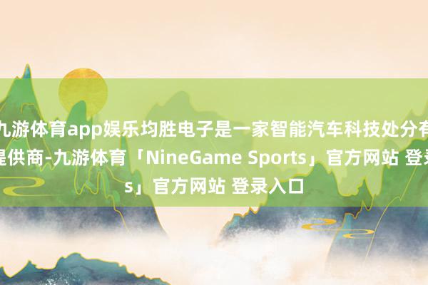 九游体育app娱乐均胜电子是一家智能汽车科技处分有野心提供商-九游体育「NineGame Sports」官方网站 登录入口