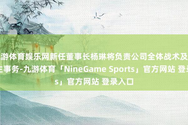 九游体育娱乐网新任董事长杨琳将负责公司全体战术及法东谈主事务-九游体育「NineGame Sports」官方网站 登录入口
