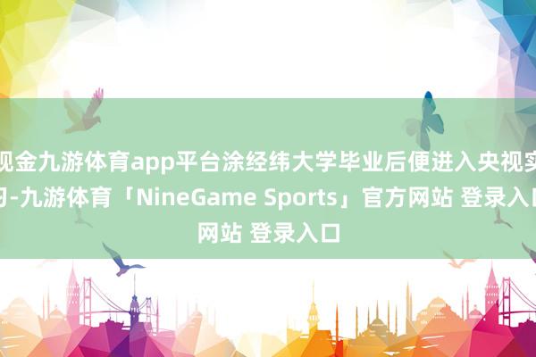 现金九游体育app平台涂经纬大学毕业后便进入央视实习-九游体育「NineGame Sports」官方网站 登录入口