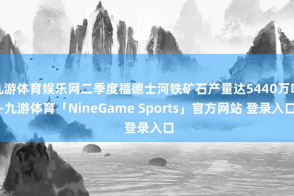 九游体育娱乐网二季度福德士河铁矿石产量达5440万吨-九游体育「NineGame Sports」官方网站 登录入口
