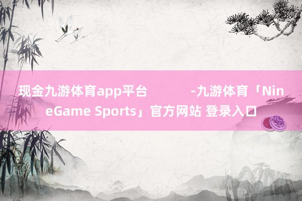 现金九游体育app平台            -九游体育「NineGame Sports」官方网站 登录入口