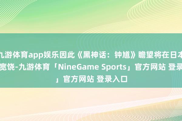 九游体育app娱乐因此《黑神话：钟馗》瞻望将在日本大受宽饶-九游体育「NineGame Sports」官方网站 登录入口